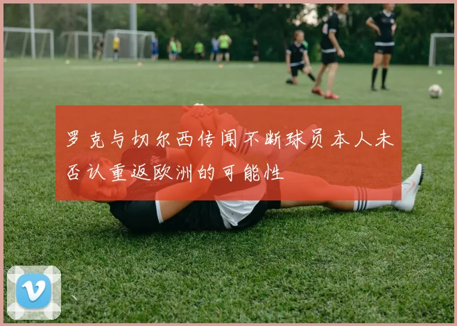罗克与切尔西传闻不断球员本人未否认重返欧洲的可能性