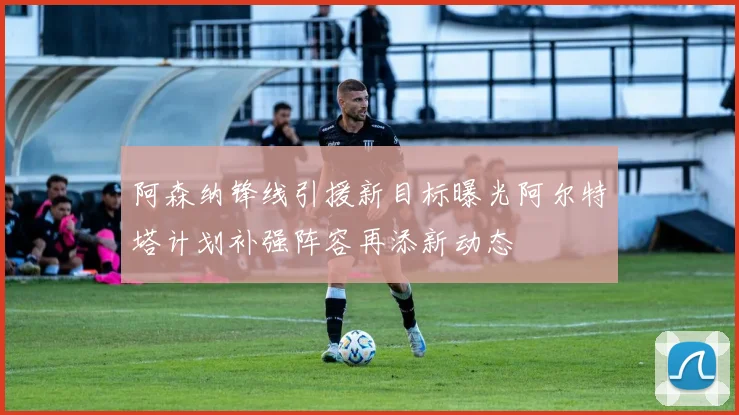 阿森纳锋线引援新目标曝光阿尔特塔计划补强阵容再添新动态