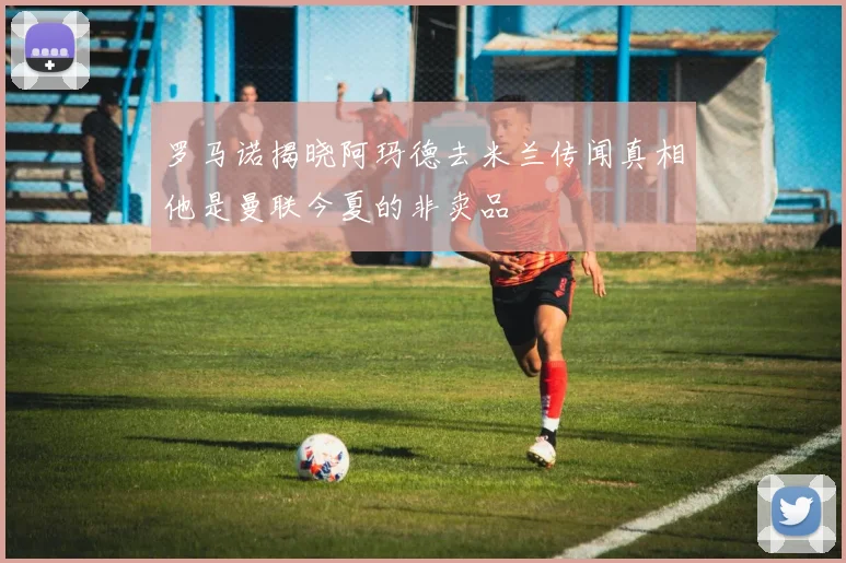 罗马诺揭晓阿玛德去米兰传闻真相他是曼联今夏的非卖品