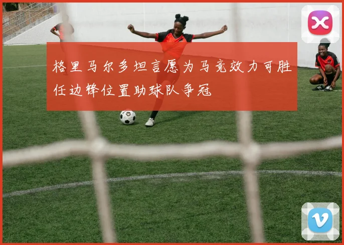 格里马尔多坦言愿为马竞效力可胜任边锋位置助球队争冠