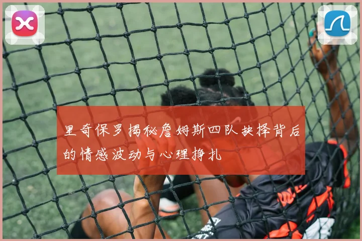 里奇保罗揭秘詹姆斯四队抉择背后的情感波动与心理挣扎