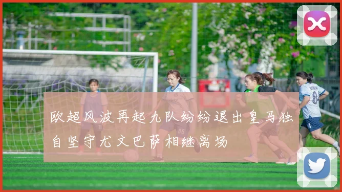 欧超风波再起九队纷纷退出皇马独自坚守尤文巴萨相继离场