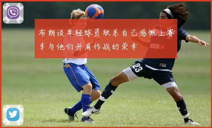 布朗谈年轻球员联系自己感慨上赛季与他们并肩作战的荣幸