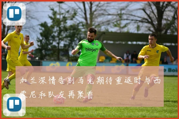 加兰深情告别马竞期待重返时与西蒙尼和队友再聚首