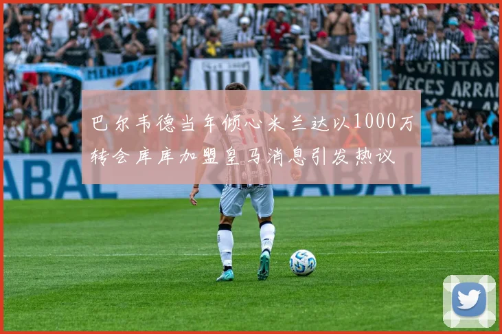 巴尔韦德当年倾心米兰达以1000万转会库库加盟皇马消息引发热议