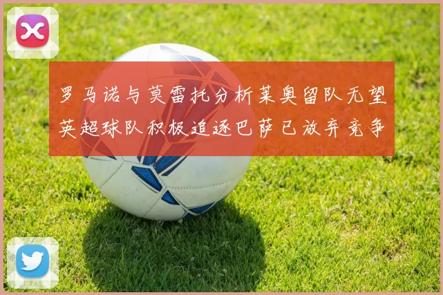 罗马诺与莫雷托分析莱奥留队无望英超球队积极追逐巴萨已放弃竞争