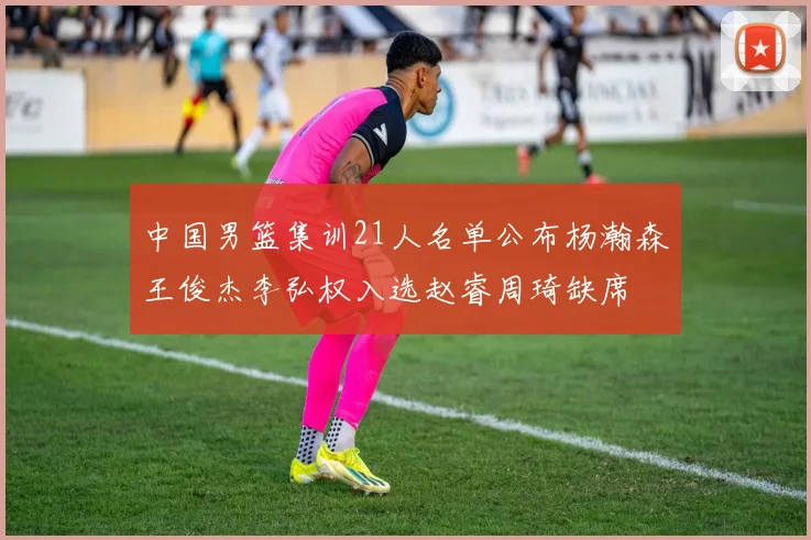 中国男篮集训21人名单公布杨瀚森王俊杰李弘权入选赵睿周琦缺席