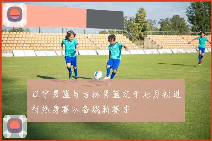 辽宁男篮与吉林男篮定于七月初进行热身赛以备战新赛季
