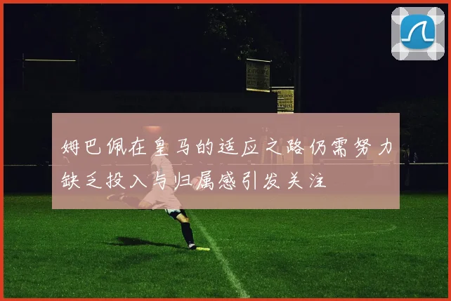 姆巴佩在皇马的适应之路仍需努力缺乏投入与归属感引发关注