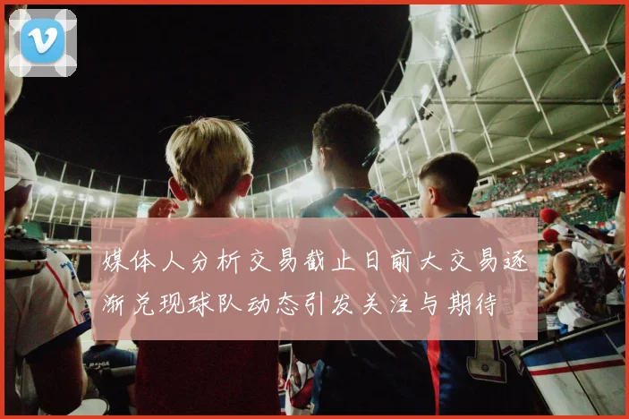 媒体人分析交易截止日前大交易逐渐兑现球队动态引发关注与期待