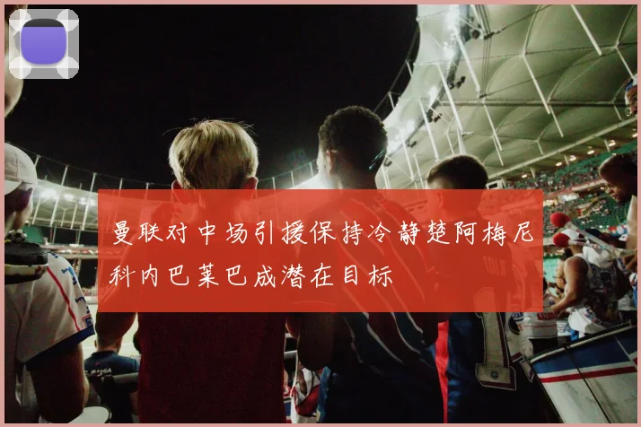 曼联对中场引援保持冷静楚阿梅尼科内巴莱巴成潜在目标