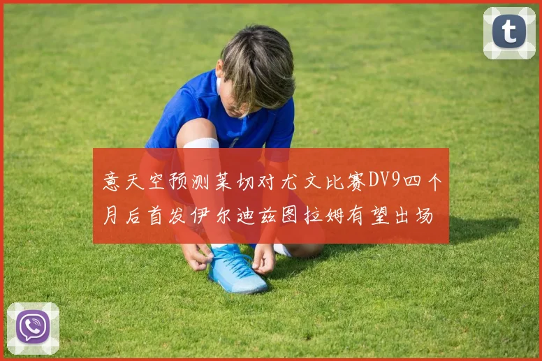 意天空预测莱切对尤文比赛DV9四个月后首发伊尔迪兹图拉姆有望出场