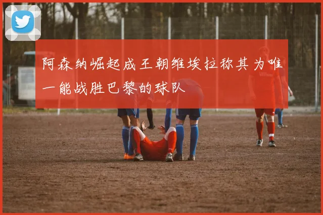 阿森纳崛起成王朝维埃拉称其为唯一能战胜巴黎的球队