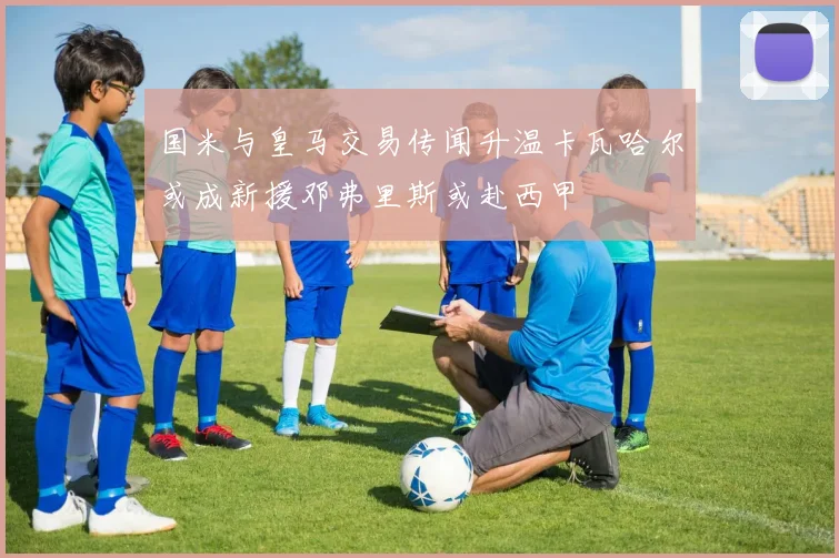 国米与皇马交易传闻升温卡瓦哈尔或成新援邓弗里斯或赴西甲