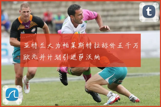 亚特兰大为帕莱斯特拉标价五千万欧元并计划引进萨沃纳