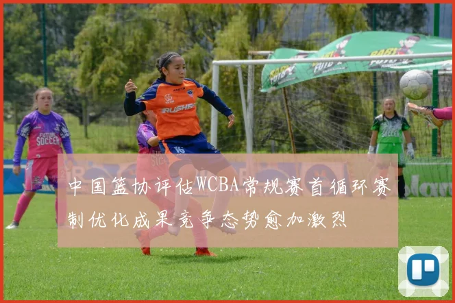 中国篮协评估WCBA常规赛首循环赛制优化成果竞争态势愈加激烈
