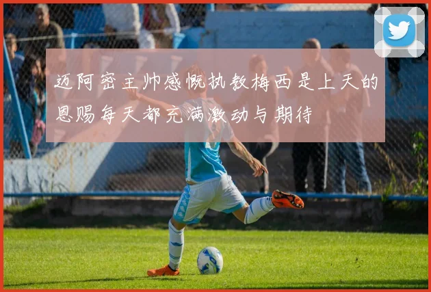 迈阿密主帅感慨执教梅西是上天的恩赐每天都充满激动与期待
