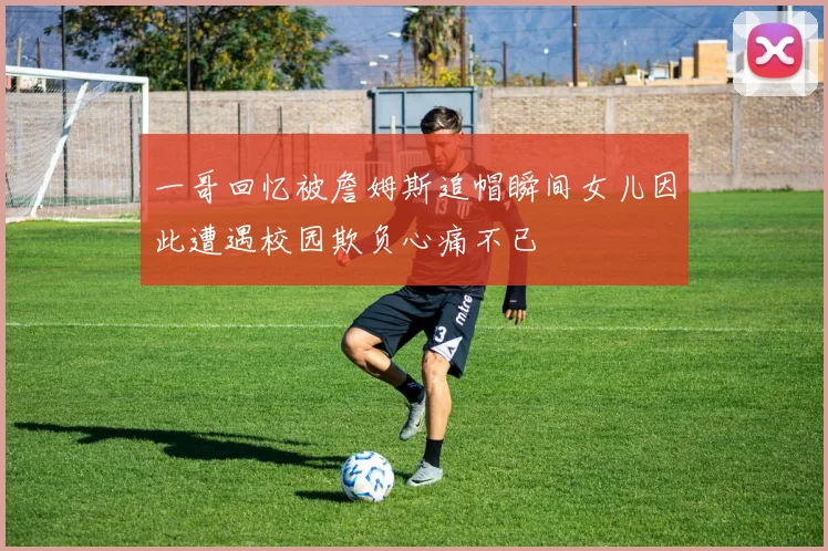 一哥回忆被詹姆斯追帽瞬间女儿因此遭遇校园欺负心痛不已