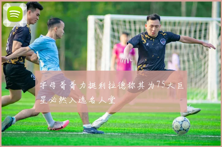 字母哥哥力挺利拉德称其为75大巨星必然入选名人堂