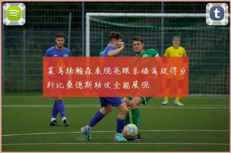 菜鸟杨瀚森表现亮眼乐福高效得分科比桑德斯助攻全能展现