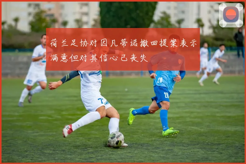 荷兰足协对因凡蒂诺撤回提案表示满意但对其信心已丧失