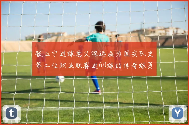 张玉宁进球意义深远成为国安队史第二位职业联赛进60球的传奇球员