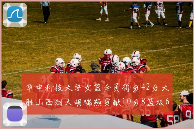 华中科技大学女篮全员得分42分大胜山西财大胡瑞燕贡献10分8篮板6助攻表现出色