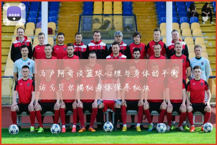 马卢阿奇谈篮球心理与身体的平衡访戈贝尔揭秘身体保养秘诀