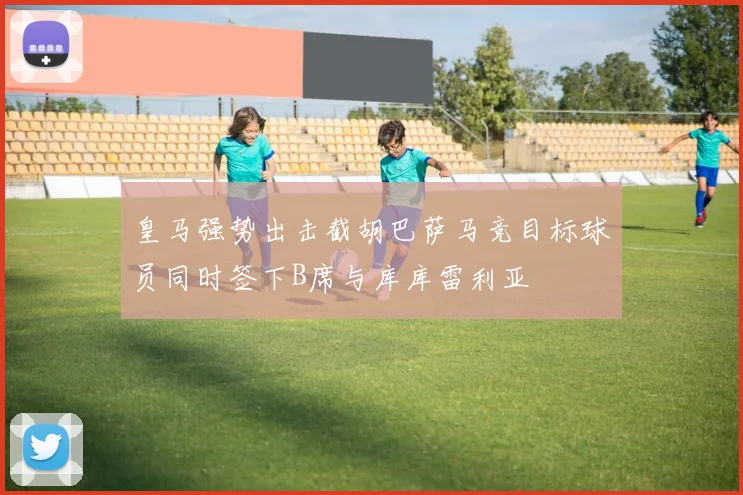 皇马强势出击截胡巴萨马竞目标球员同时签下B席与库库雷利亚