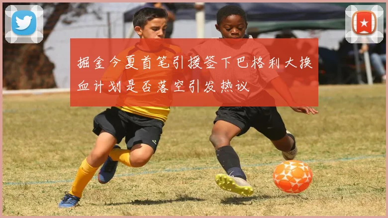 掘金今夏首笔引援签下巴格利大换血计划是否落空引发热议